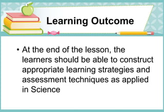Learning Outcome
• At the end of the lesson, the
learners should be able to construct
appropriate learning strategies and
assessment techniques as applied
in Science
 