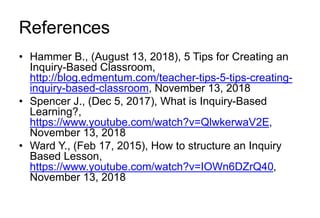 References
• Hammer B., (August 13, 2018), 5 Tips for Creating an
Inquiry-Based Classroom,
http://blog.edmentum.com/teacher-tips-5-tips-creating-
inquiry-based-classroom, November 13, 2018
• Spencer J., (Dec 5, 2017), What is Inquiry-Based
Learning?,
https://www.youtube.com/watch?v=QlwkerwaV2E,
November 13, 2018
• Ward Y., (Feb 17, 2015), How to structure an Inquiry
Based Lesson,
https://www.youtube.com/watch?v=IOWn6DZrQ40,
November 13, 2018
 