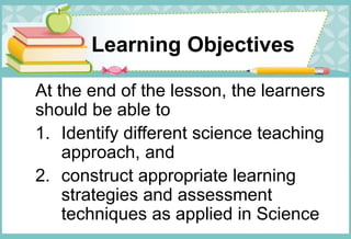 Learning Objectives
At the end of the lesson, the learners
should be able to
1. Identify different science teaching
approach, and
2. construct appropriate learning
strategies and assessment
techniques as applied in Science
 