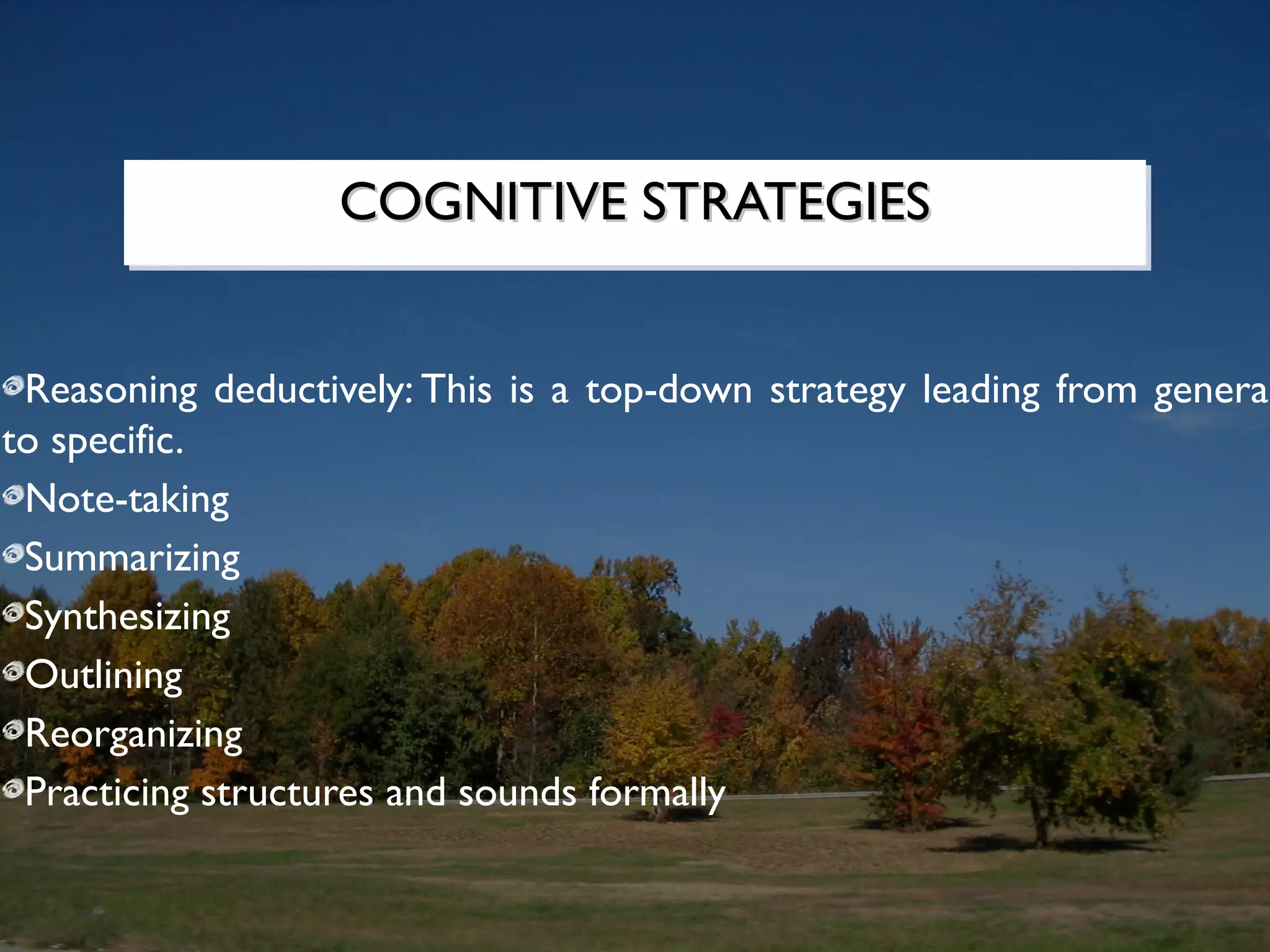 COGNITIVE STRATEGIES
                   COGNITIVE STRATEGIES


 Reasoning deductively: This is a top-down strategy leading from general
to specific.
 Note-taking
 Summarizing
 Synthesizing
 Outlining
 Reorganizing
 Practicing structures and sounds formally
 