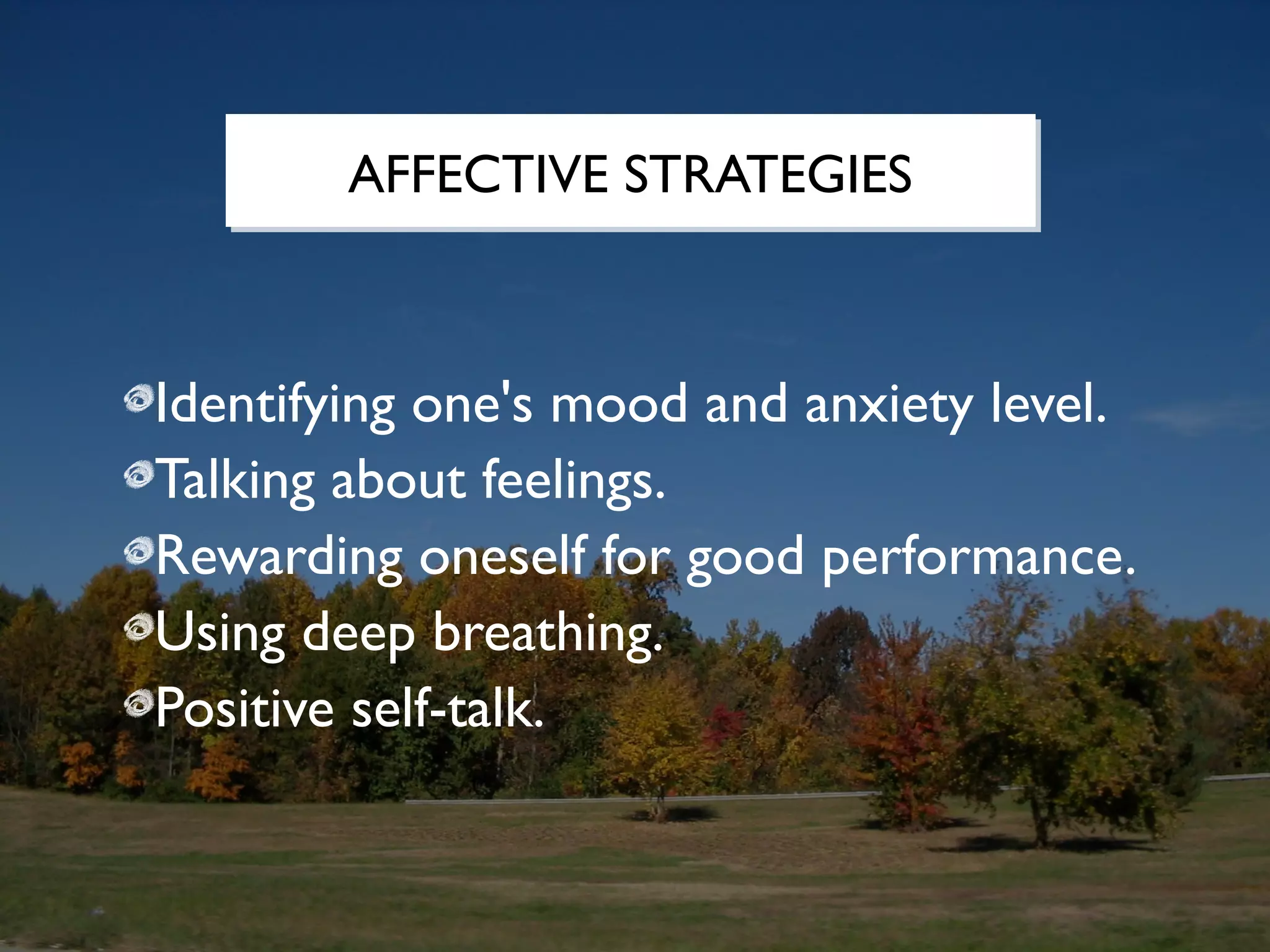 AFFECTIVE STRATEGIES



Identifying one's mood and anxiety level.
Talking about feelings.
Rewarding oneself for good performance.
Using deep breathing.
Positive self-talk.
 