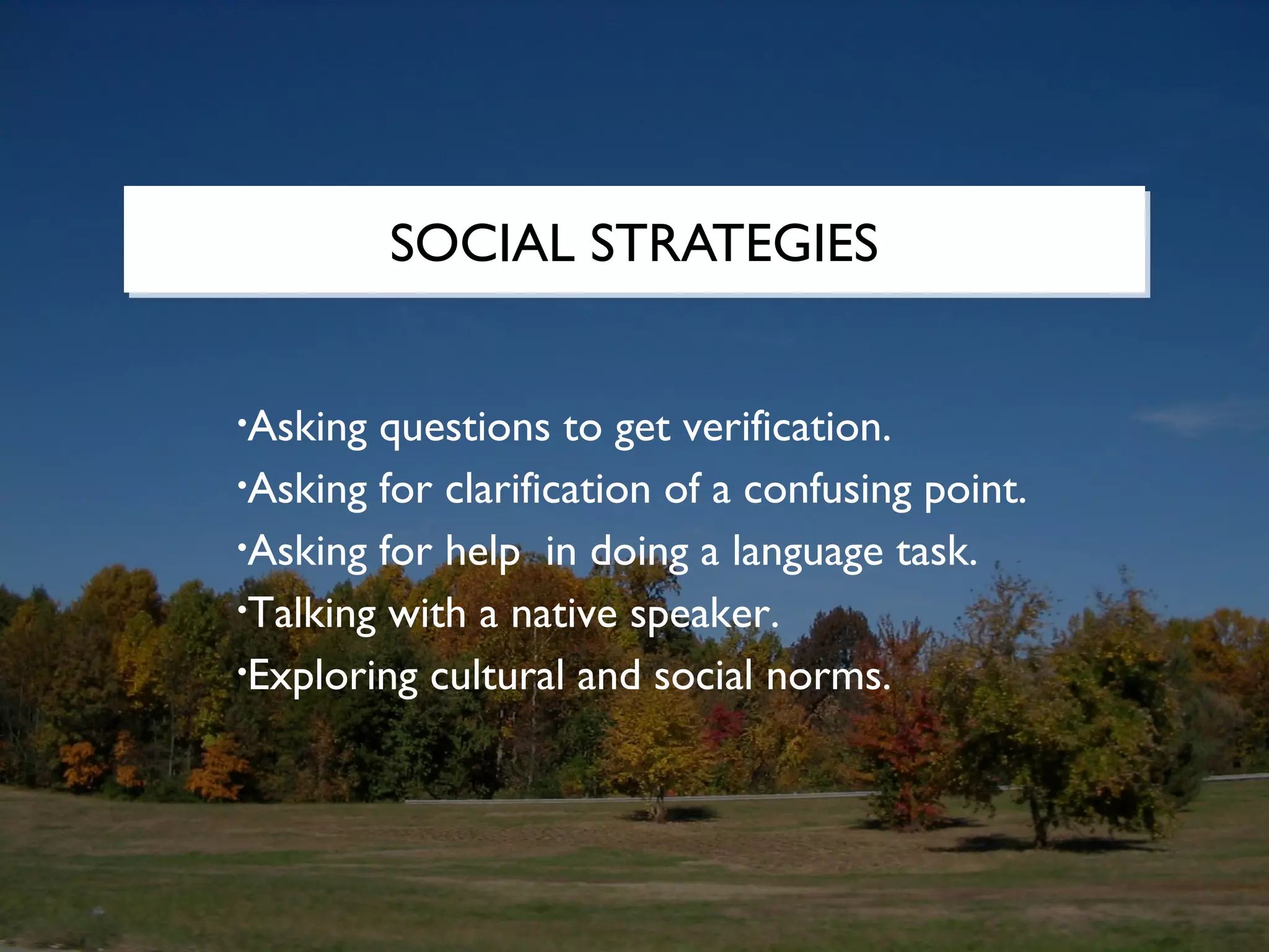 SOCIAL STRATEGIES


•Asking questions to get verification.
•Asking for clarification of a confusing point.

•Asking for help in doing a language task.

•Talking with a native speaker.

•Exploring cultural and social norms.
 