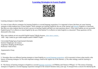 Learning Strategies to Learn English
Learning strategies to learn English
It is time to learn effective strategies for learning English as a second language acquisition. It is important to know that there are some learning
strategies to help students how to learn English. Those strategies are learning English by the use of the internet and learning English in a classroom.
But there are some students that do not have success on learning English and there are some questions about it: Why some students are not successful
English learner? Is it effective to learn English by the use of the Internet? Is it effective to learn English in a classroom? Those questions will be
discussed in this essay.
Why some students are not succesful English learner? Maybe because...show more content...
1990 < http://catdir.loc.gov/catdir/samples/cam031/89009770.pdf>
Universidad PedagГіgica Experimental Libertador
Instituto PedagГіgico de Caracas
Asignature: Reading and Writing II
Professsor: SimГіn Ruiz
Argumentative Essay
Outline
I– Nowadays there are different learning strategies to learn English as a second language acquisition. a) It is necessary to know what exactly is the
history of learning strategies. b) The most important strategy could be the regular use of the Internet. c) The other strategy could be learning in
classrooms.
II– The history of learning strategies in English as a second language acquisition. a) O'Malley and Chamot (1990.pp 2–3) "The notion of learning
strategies in English as a second language acquisition emerged in the research literature many years ago. It emerged from a concern for identifying the
 
