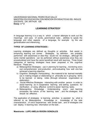 UNIVERSIDAD NACIONAL PEDRO RUIZ GALLO
MAESTRIA EN EDUCACION CON MENCION EN DIDACTICAS DEL INGLES
DOCENTE : DR. ARTHUR IDE
Essay n º 2

                          LEARNING STRATEGY


In language learning it is a way in which a leaner attempts to work out the
meanings and uses of words, grammatical rules , abilities to speak the
language and other aspects of a language, for axample by the use
generalization and inferencing.

TYPES OF LEARNING STRATEGIES :

Learning strategies are defined as thoughts or activities that assist in
enhancing learning out comes . Strategies by definition are probably
performed with awareness or else they would not be strategic , although the
same mental operations can be perfomed without awareness once they are
proceduralized and have the same beneficial result with learning , Three broad
categories of learning strategies have been proposed in the cognitive
literature . These are :
     a) Metacognitive Strategies : use in planning for learning , monitoring one’s
        own comprehension and production , and evaluating how well one has
        achieved a learning objective .
     b) Cognitive Strategies :manipulating : the material to be learned mentally
        (as in making images or elaborating) or phisically as in grouping items
        to be learned or taking notes )through rehearsal organization or
        elaboration .
     c) Social Affective Strategies : interacting with another person in order to
        assist learning as in cooperative learning and asking questions for
        clarification , or using affective control to assist learning tasks.
     d) Metacognitive       Knowledge : Understanding one’s            own learning
        processes, the nature of the learning task , and the strategies that
        should be effective .

The application of strategies to learning activities is assisted by what is
referred to as Metacognitive        Knowledge or       knowledge of the task
characteristics , of one’s experiences with similar task , and of strategies one
can deploy in learning new information on the task .


Maestrante : LUPE AMELIA RIVERA GONZALES
 