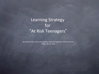 Learning Strategy
                  for
         “At Risk Teenagers”

by Andreas Day, Justin Lee Hawkins, Malcolm Stapleton, Paul Rawlinson
                          Friday, 18 July 2012
 