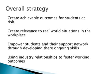 Create achievable outcomes for students at
risk

Create relevance to real world situations in the
workplace

Empower students and their support network
through developing there ongoing skills

Using industry relationships to foster working
outcomes
 