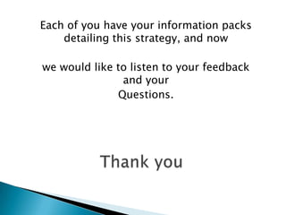Each of you have your information packs
    detailing this strategy, and now

we would like to listen to your feedback
               and your
              Questions.
 