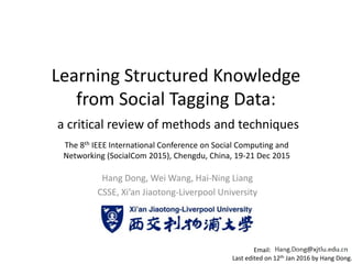 Learning Structured Knowledge
from Social Tagging Data:
a critical review of methods and techniques
Hang Dong, Wei Wang, Hai-Ning Liang
CSSE, Xi’an Jiaotong-Liverpool University
The 8th IEEE International Conference on Social Computing and
Networking (SocialCom 2015), Chengdu, China, 19-21 Dec 2015
Email:
Last edited on 12th Jan 2016 by Hang Dong.
 