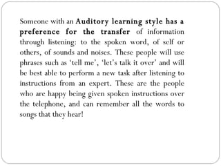 Someone with an  Auditory learning style has a preference for the transfer  of information through listening: to the spoken word, of self or others, of sounds and noises. These people will use phrases such as ‘tell me’, ‘let’s talk it over’ and will be best able to perform a new task after listening to instructions from an expert. These are the people who are happy being given spoken instructions over the telephone, and can remember all the words to songs that they hear! 