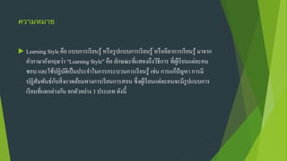 ความหมาย
 Learning Style คือ แบบการเรียนรู้ หรือรูปแบบการเรียนรู้ หรือลีลาการเรียนรู้ มาจาก
คาภาษาอังกฤษว่า “Learning Style” คือ ลักษณะที่แสดงถึงวิธีการ ที่ผู้เรียนแต่ละคน
ชอบ และใช้ปฏิบัติเป็นประจาในการกระบวนการเรียนรู้ เช่น การแก้ปัญหา การมี
ปฏิสัมพันธ์กับสิ่งแวดล้อมทางการเรียนการสอน ซึ่งผู้เรียนแต่ละคนจะมีรูปแบบการ
เรียนที่แตกต่างกัน ยกตัวอย่าง 3 ประเภท ดังนี้
 