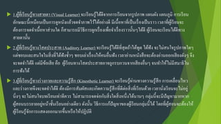  1.ผู้ที่เรียนรู้ทางสายตา (Visual Learner) จะเรียนรู้ได้ดีจากการเรียนจากรูปภาพ แผนผัง แผนภูมิ การเรียน
ลักษณะนี้เหมือนเป็นการดูหนังแล้วจดจาภาพไว้ได้อย่างดี มีเนื้อหาที่เป็นเรื่องเป็นราว เวลาที่ผู้เรียนจะ
ต้องการจดจาเนื้อหาส่วนใด ก็สามารถมีวิธีการผูกเรื่องเพื่อจาเรื่องราวนั้นๆได้ดี ผู้เรียนจะเรียนได้ดีทาง
สายตานั้น
 2.ผู้ที่เรียนรู้ทางโสตประสาท (Auditory Learner) จะเรียนรู้ได้ดีที่สุดถ้าได้พูด ได้ฟัง จะไม่สนใจรูปภาพใดๆ
แต่ชอบและสนใจในสิ่งที่ได้ฟังซ้าๆ ชอบเล่าเรื่องให้คนอื่นฟัง เวลาอ่านหนังสือจะต้องอ่านออกเสียงดังๆ จึง
จะจดจาได้ดี แต่มีข้อเสีย คือ ผู้เรียนทางโสตประสาทอาจถูกรบกวนจากเสียงอื่นๆ จนทาให้ไม่มีสมาธิใน
การฟังได้
 3.ผู้ที่เรียนรู้ทางร่างกายและความรู้สึก (Kinesthetic Learner) จะเรียนรู้ผ่านทางความรู้สึก การเคลื่อนไหว
และร่างกายจึงจะจดจาได้ดี ต้องมีการสัมผัสและเกิดความรู้สึกที่ดีต่อสิ่งที่เรียนด้วย เวลานั่งเรียนจะไม่อยู่
นิ่งๆ จะไม่สนใจบทเรียนเท่าทีควร ไม่สามารถจดจ่อกับสิ่งใดสิ่งหนึ่งได้นานๆ กลุ่มนี้จะมีปัญหามากหาก
ผู้สอนบรรยายอยู่หน้าชั้นเรียนอย่างเดียว ดังนั้น วิธีการแก้ปัญหาของผู้เรียนกลุ่มนี้ได้ โดยที่ผู้สอนจะต้องให้
ผู้เรียนรู้จักการแสดงออกมากขึ้นหรือให้ปฏิบัติ
 