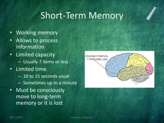 Short-Term Memory
• Working memory
• Allows to process
information
• Limited capacity
– Usually 7 items or less
• Limited time
– 10 to 15 seconds usual
– Sometimes up to a minute
• Must be consciously
move to long-term
memory or it is lost
REV. 2/2017 Learning--R Speener 12
 