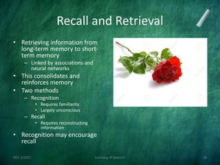 Recall and Retrieval
• Retrieving information from
long-term memory to short-
term memory
– Linked by associations and
neural networks
• This consolidates and
reinforces memory
• Two methods
– Recognition
• Requires familiarity
• Largely unconscious
– Recall
• Requires reconstructing
information
• Recognition may encourage
recall
REV. 2/2017 Learning--R Speener 18
 