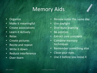 Memory Aids
• Organize
• Make it meaningful
• Create associations
• Learn it Actively
• Relax
• Create pictures
• Recite and repeat
• Write it down
• Reduce interference
• Over-learn
• Review notes the same day
• Use daylight
• Distribute learning
• Be positive
• Extract core concepts
• Combine memory
techniques
• Remember something else
• Close your eyes
• Use it before you loose it
REV. 2/2017 Learning--R Speener 19
 