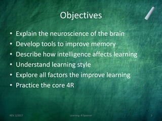 Objectives
• Explain the neuroscience of the brain
• Develop tools to improve memory
• Describe how intelligence affects learning
• Understand learning style
• Explore all factors the improve learning
• Practice the core 4R
REV. 2/2017 Learning--R Speener 2
 