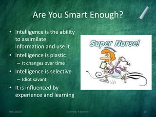Are You Smart Enough?
• Intelligence is the ability
to assimilate
information and use it
• Intelligence is plastic
– It changes over time
• Intelligence is selective
– Idiot savant
• It is influenced by
experience and learning
REV. 2/2017 Learning--R Speener 23
 