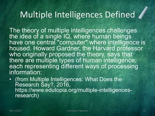 Multiple Intelligences Defined
The theory of multiple intelligences challenges
the idea of a single IQ, where human beings
have one central "computer" where intelligence is
housed. Howard Gardner, the Harvard professor
who originally proposed the theory, says that
there are multiple types of human intelligence,
each representing different ways of processing
information:
• (from Multiple Intelligences: What Does the
Research Say?, 2016,
https://www.edutopia.org/multiple-intelligences-
research)
REV. 2/2017 Learning--R Speener 32
 