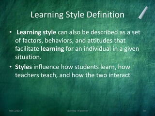 Learning Style Definition
• Learning style can also be described as a set
of factors, behaviors, and attitudes that
facilitate learning for an individual in a given
situation.
• Styles influence how students learn, how
teachers teach, and how the two interact
REV. 2/2017 Learning--R Speener 38
 