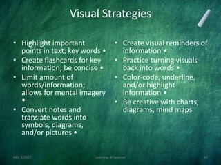Visual Strategies
• Highlight important
points in text; key words •
• Create flashcards for key
information; be concise •
• Limit amount of
words/information;
allows for mental imagery
•
• Convert notes and
translate words into
symbols, diagrams,
and/or pictures •
• Create visual reminders of
information •
• Practice turning visuals
back into words •
• Color-code, underline,
and/or highlight
information •
• Be creative with charts,
diagrams, mind maps
REV. 2/2017 Learning--R Speener 42
 