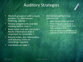 Auditory Strategies
• Work in groups or with a study
partner; i.e. discussions:
listening, talking •
• Review assignments and text
reading before class •
• Read notes and text out loud •
Recite information that is
important to remember •
• Record notes, key information,
and lectures; listen to
recordings regularly
• Use books-on-tape •
• Mathematical/technical
information
– State the problem out loud
– Think through a process or
sequence of steps: write out,
then read out loud
– Discuss questions/problems in
a group or with a study-buddy
REV. 2/2017 Learning--R Speener 43
 