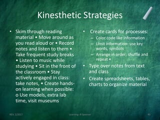 Kinesthetic Strategies
• Skim through reading
material • Move around as
you read aloud or • Record
notes and listen to them •
Take frequent study breaks
• Listen to music while
studying • Sit in the front of
the classroom • Stay
actively engaged in class:
take notes, • Create hands-
on learning when possible:
o Use models, extra lab
time, visit museums
• Create cards for processes:
– Color code like information
– Limit information: use key
words, symbols
– Arrange in order; shuffle and
repeat •
• Type over notes from text
and class
• Create spreadsheets, tables,
charts to organize material
REV. 2/2017 Learning--R Speener 45
 