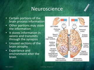 Neuroscience
• Certain portions of the
brain process information
• Other portions may store
the information
• It stores information in
axions and transmits
through the synapsis
• Unused sections of the
brain atrophy
• Experience and
environment alter the
brain
REV. 2/2017 Learning--R Speener 4
 