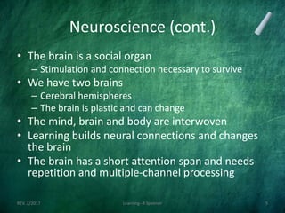 Neuroscience (cont.)
• The brain is a social organ
– Stimulation and connection necessary to survive
• We have two brains
– Cerebral hemispheres
– The brain is plastic and can change
• The mind, brain and body are interwoven
• Learning builds neural connections and changes
the brain
• The brain has a short attention span and needs
repetition and multiple-channel processing
REV. 2/2017 Learning--R Speener 5
 