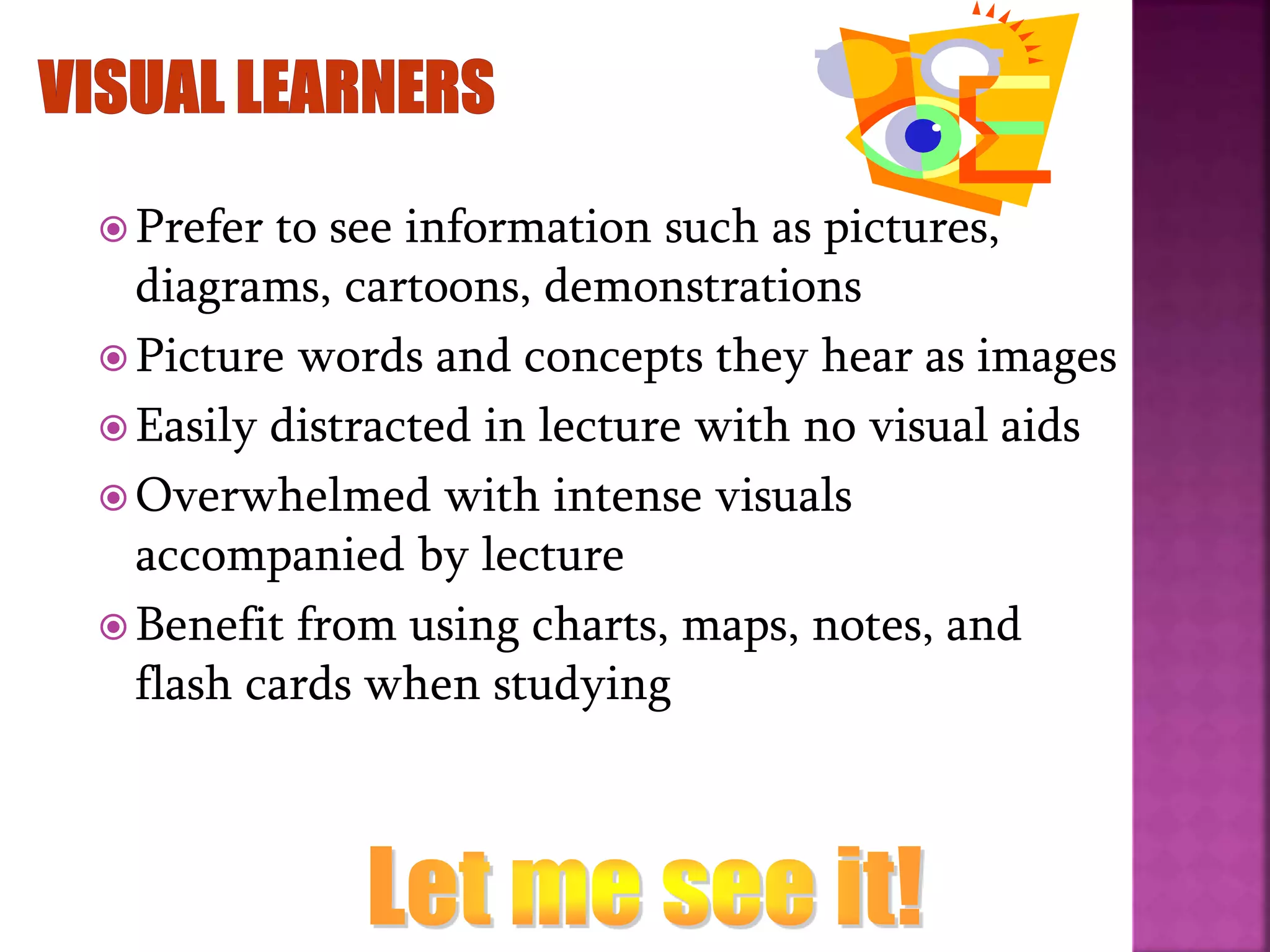  Prefer to see information such as pictures,
diagrams, cartoons, demonstrations
 Picture words and concepts they hear as images
 Easily distracted in lecture with no visual aids
 Overwhelmed with intense visuals
accompanied by lecture
 Benefit from using charts, maps, notes, and
flash cards when studying
 