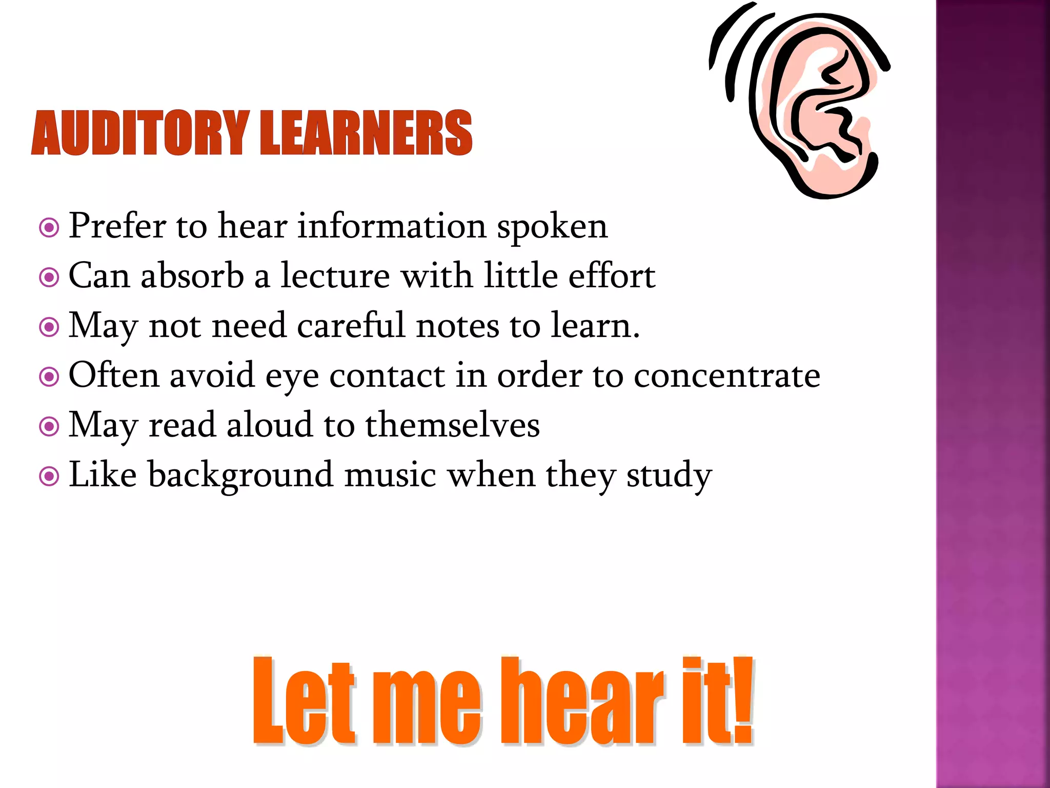 Prefer to hear information spoken
 Can absorb a lecture with little effort
 May not need careful notes to learn.
 Often avoid eye contact in order to concentrate
 May read aloud to themselves
 Like background music when they study
 