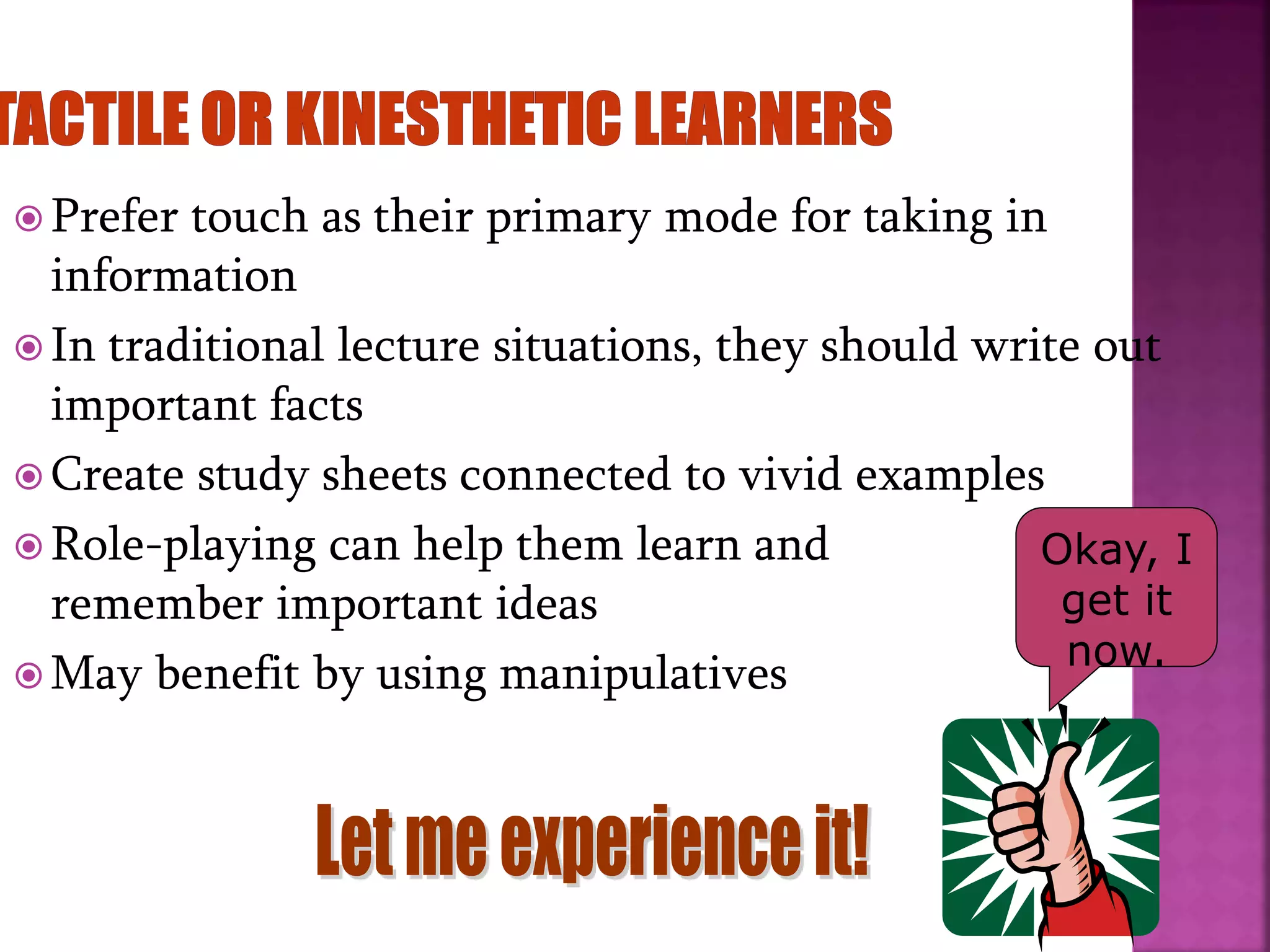  Prefer touch as their primary mode for taking in
information
 In traditional lecture situations, they should write out
important facts
 Create study sheets connected to vivid examples
 Role-playing can help them learn and
remember important ideas
 May benefit by using manipulatives
Okay, I
get it
now.
 
