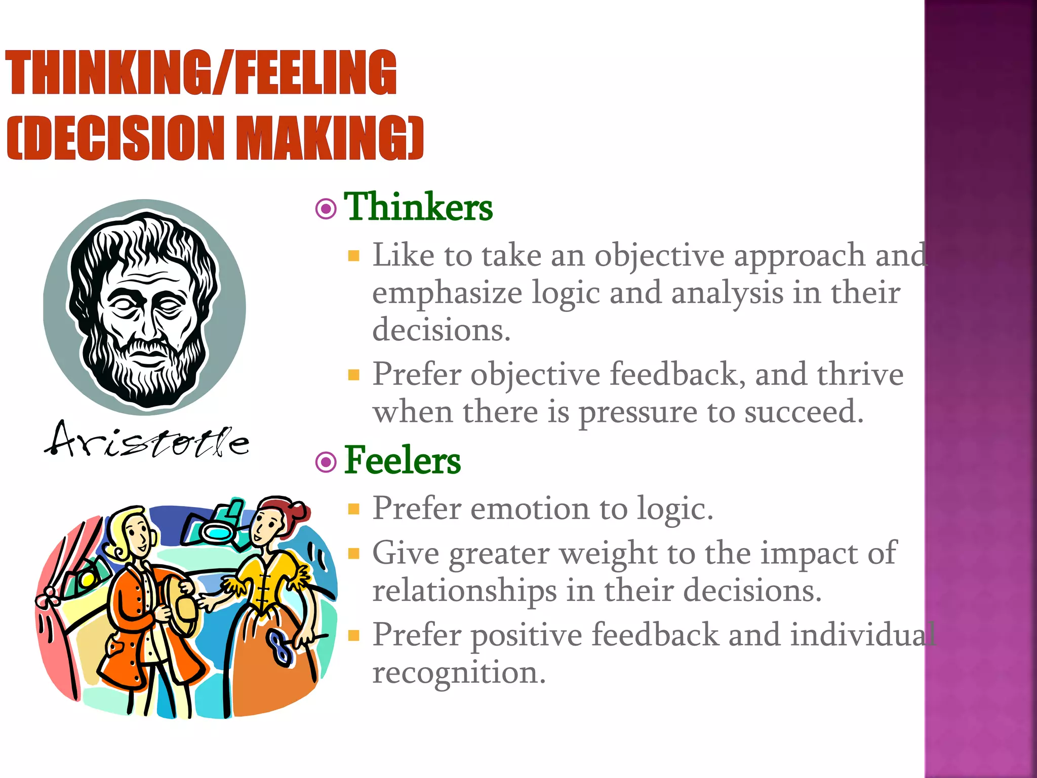  Thinkers
 Like to take an objective approach and
emphasize logic and analysis in their
decisions.
 Prefer objective feedback, and thrive
when there is pressure to succeed.
 Feelers
 Prefer emotion to logic.
 Give greater weight to the impact of
relationships in their decisions.
 Prefer positive feedback and individual
recognition.
 
