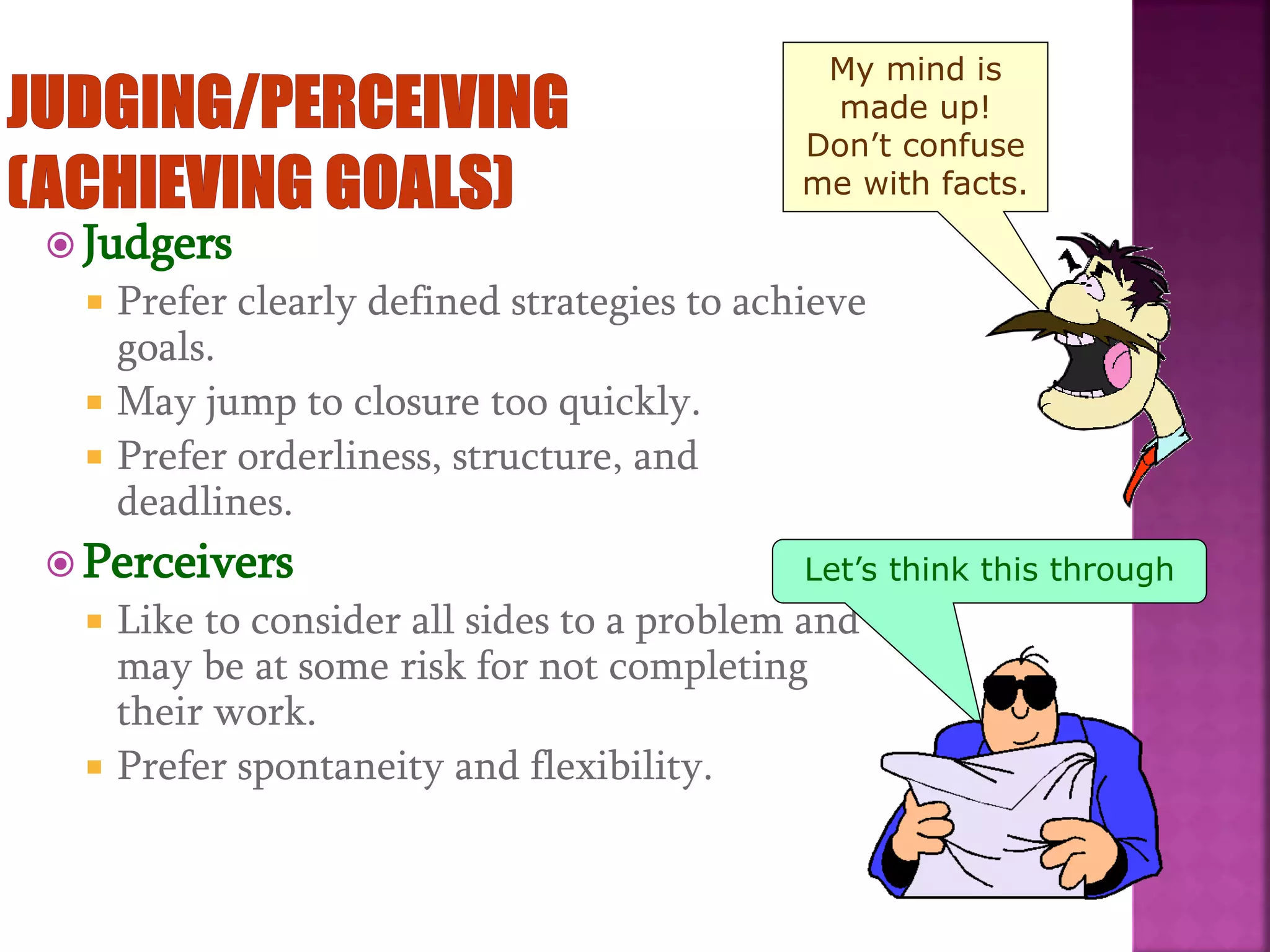  Judgers
 Prefer clearly defined strategies to achieve
goals.
 May jump to closure too quickly.
 Prefer orderliness, structure, and
deadlines.
 Perceivers
 Like to consider all sides to a problem and
may be at some risk for not completing
their work.
 Prefer spontaneity and flexibility.
My mind is
made up!
Don’t confuse
me with facts.
Let’s think this through
 