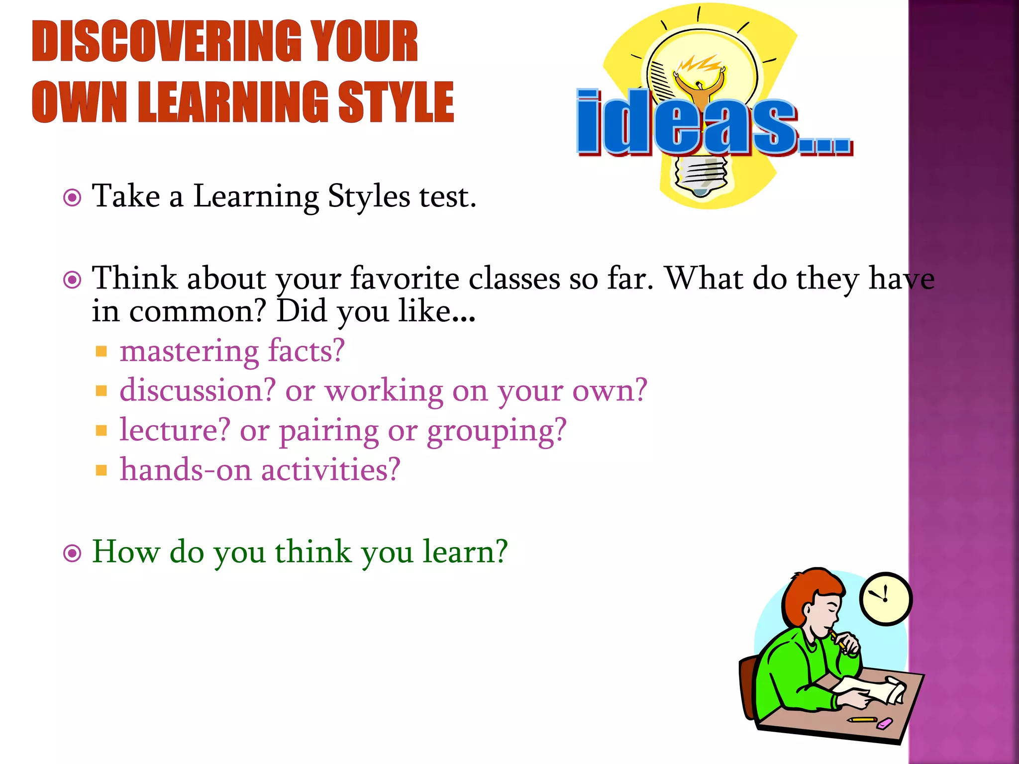  Take a Learning Styles test.
 Think about your favorite classes so far. What do they have
in common? Did you like…
 mastering facts?
 discussion? or working on your own?
 lecture? or pairing or grouping?
 hands-on activities?
 How do you think you learn?
 