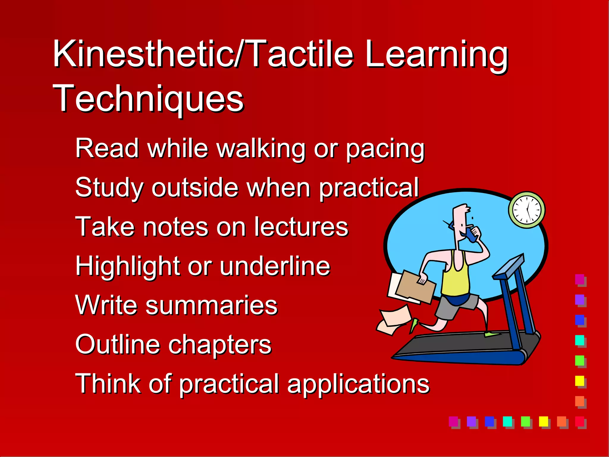 Kinesthetic/Tactile Learning
Kinesthetic/Tactile Learning
Techniques
Techniques
Read while walking or pacing
Read while walking or pacing
Study outside when practical
Study outside when practical
Take notes on lectures
Take notes on lectures
Highlight or underline
Highlight or underline
Write summaries
Write summaries
Outline chapters
Outline chapters
Think of practical applications
Think of practical applications
 