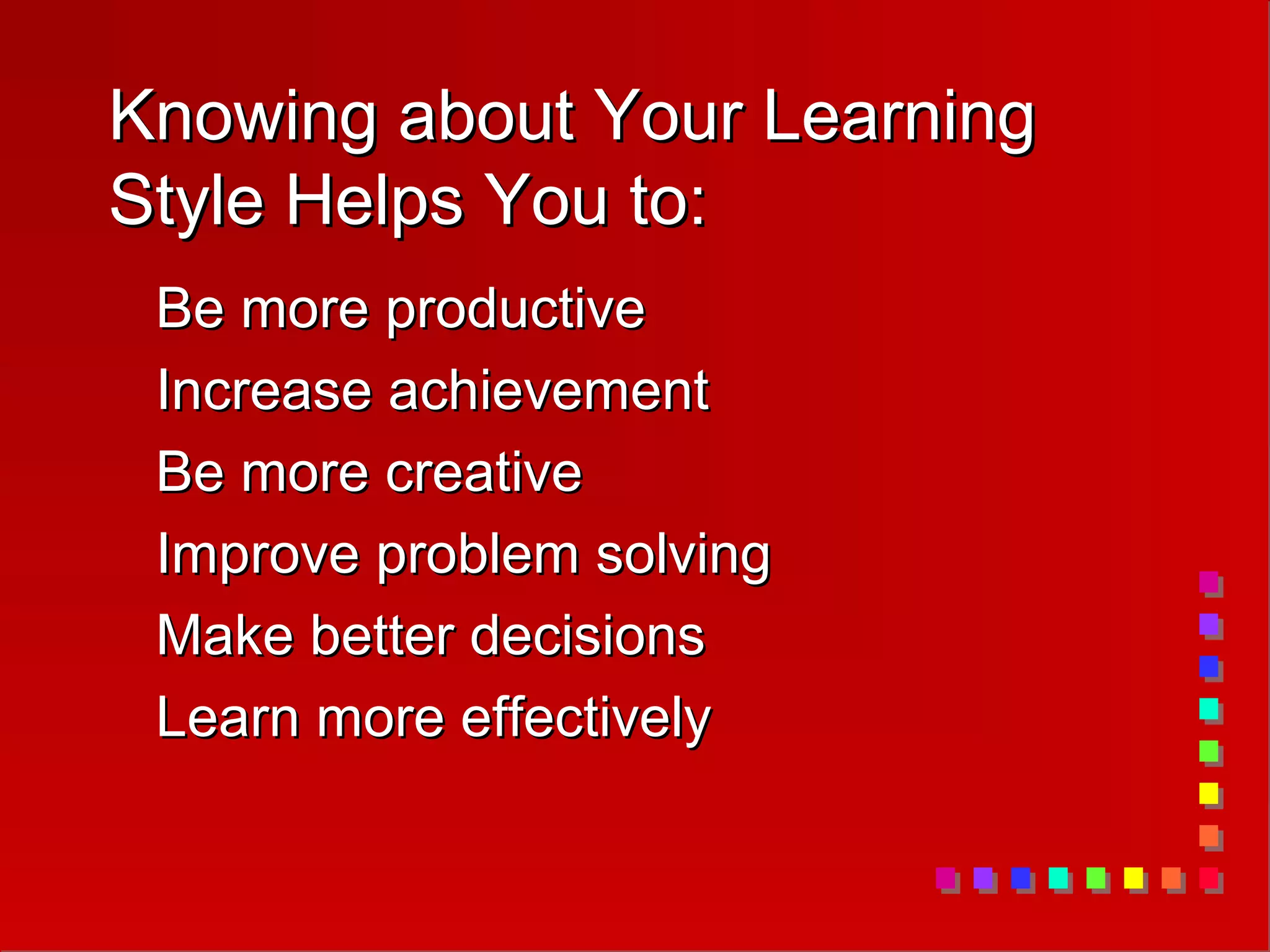 Knowing about Your Learning
Knowing about Your Learning
Style Helps You to:
Style Helps You to:
Be more productive
Be more productive
Increase achievement
Increase achievement
Be more creative
Be more creative
Improve problem solving
Improve problem solving
Make better decisions
Make better decisions
Learn more effectively
Learn more effectively
 