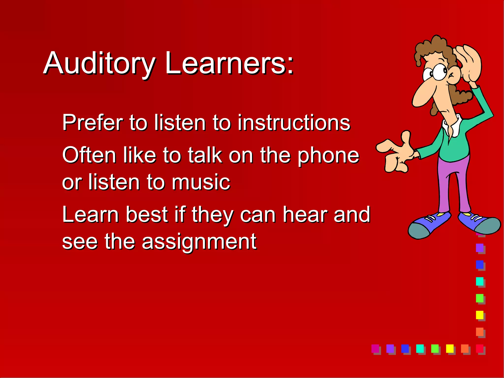 Auditory Learners:
Auditory Learners:
Prefer to listen to instructions
Prefer to listen to instructions
Often like to talk on the phone
Often like to talk on the phone
or listen to music
or listen to music
Learn best if they can hear and
Learn best if they can hear and
see the assignment
see the assignment
 