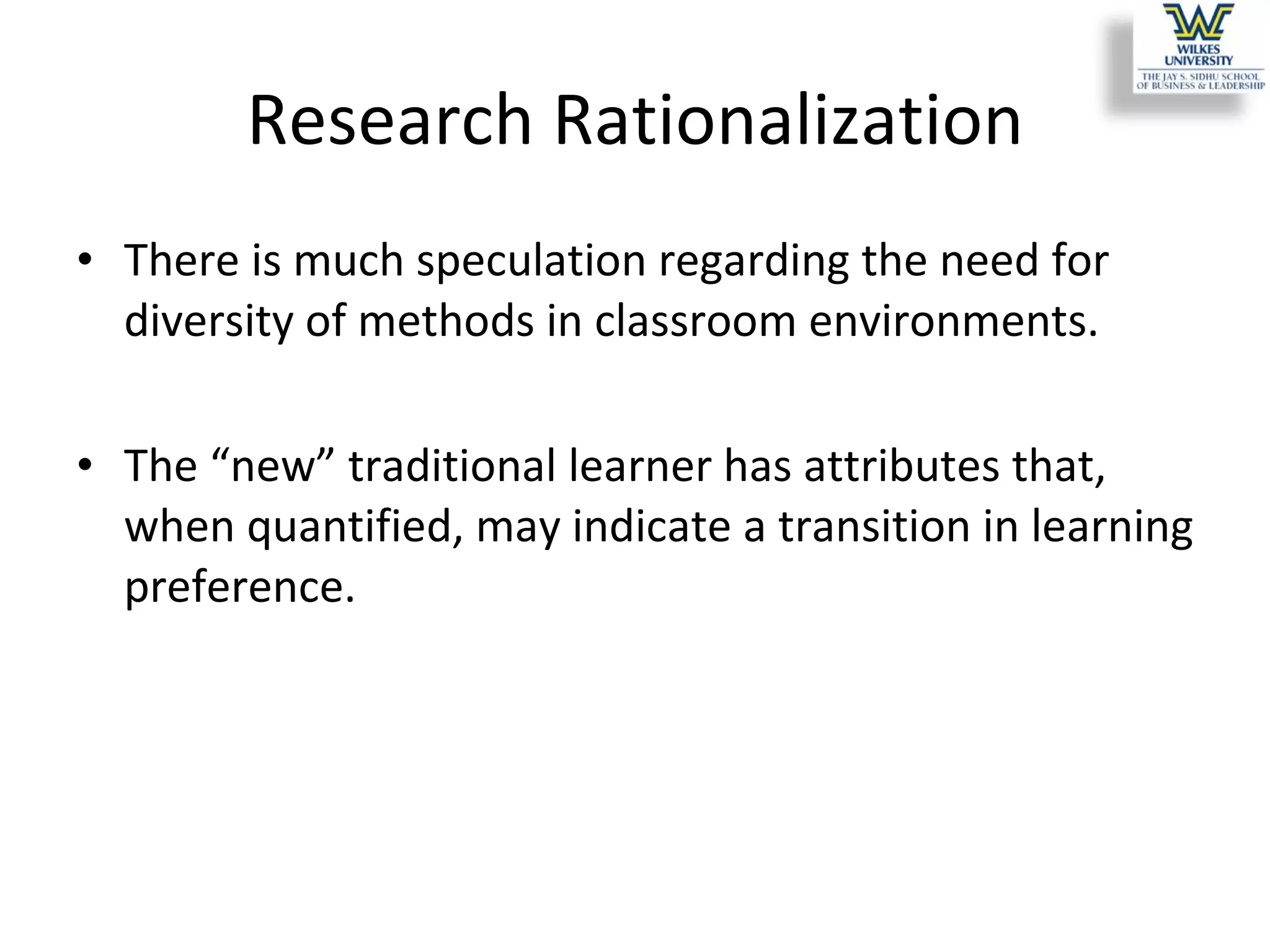 Research Rationalization There is much speculation regarding the need for diversity of methods in classroom environments.  The “new” traditional learner has attributes that, when quantified, may indicate a transition in learning preference.  