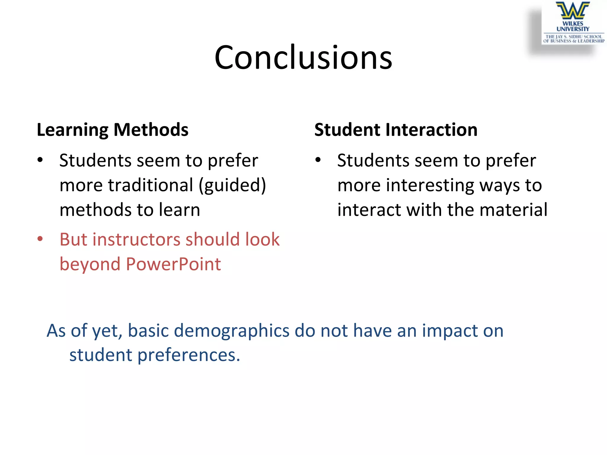 Conclusions Learning Methods Students seem to prefer more traditional (guided) methods to learn But instructors should look beyond PowerPoint Student Interaction Students seem to prefer more interesting ways to interact with the material As of yet, basic demographics do not have an impact on student preferences. 
