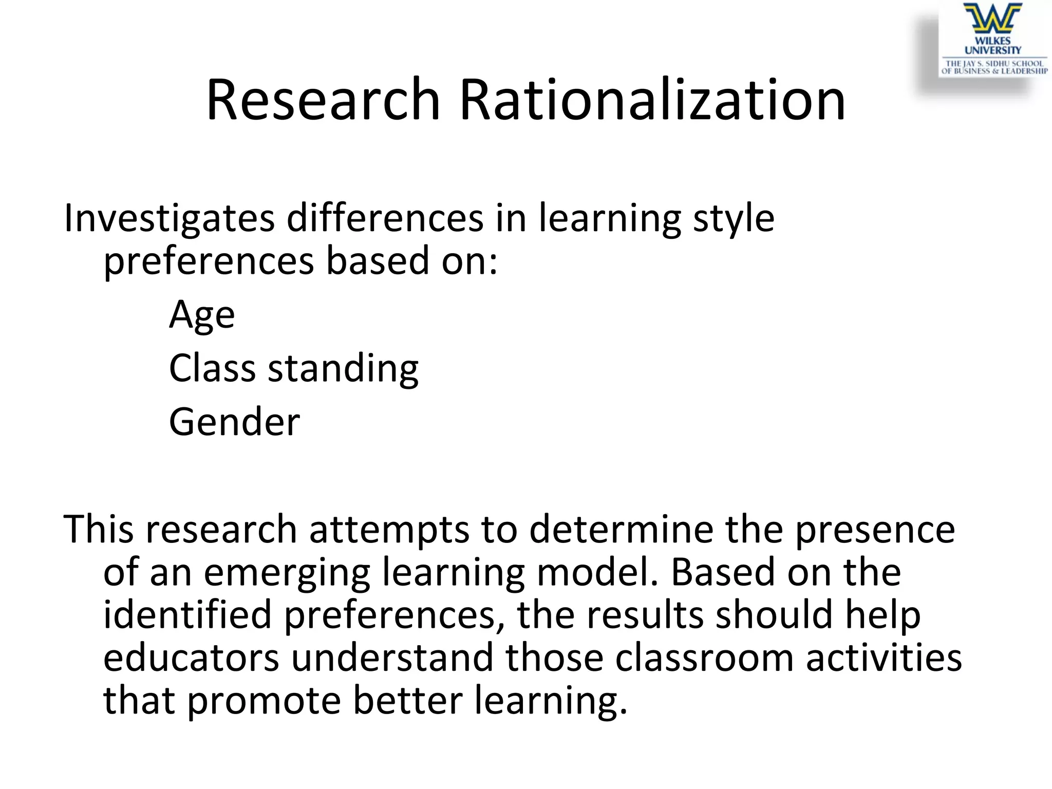Research Rationalization Investigates differences in learning style preferences based on:  Age  Class standing  Gender  This research attempts to determine the presence of an emerging learning model. Based on the identified preferences, the results should help educators understand those classroom activities that promote better learning.  