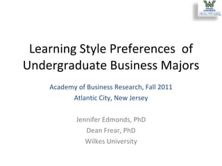 Learning Style Preferences  of Undergraduate Business Majors Academy of Business Research, Fall 2011 Atlantic City, New Jersey Jennifer Edmonds, PhD Dean Frear, PhD Wilkes University 