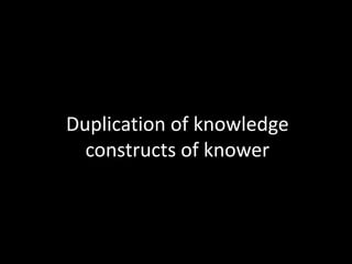 Duplication of knowledge
  constructs of knower
 