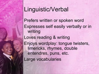 Linguistic/Verbal
Prefers written or spoken word
Expresses self easily verbally or in
  writing
Loves reading & writing
Enjoys wordplay: tongue twisters,
  limericks, rhymes, double
  entendres, puns, etc.
Large vocabularies
 