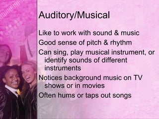 Auditory/Musical
Like to work with sound & music
Good sense of pitch & rhythm
Can sing, play musical instrument, or
  identify sounds of different
  instruments
Notices background music on TV
  shows or in movies
Often hums or taps out songs
 