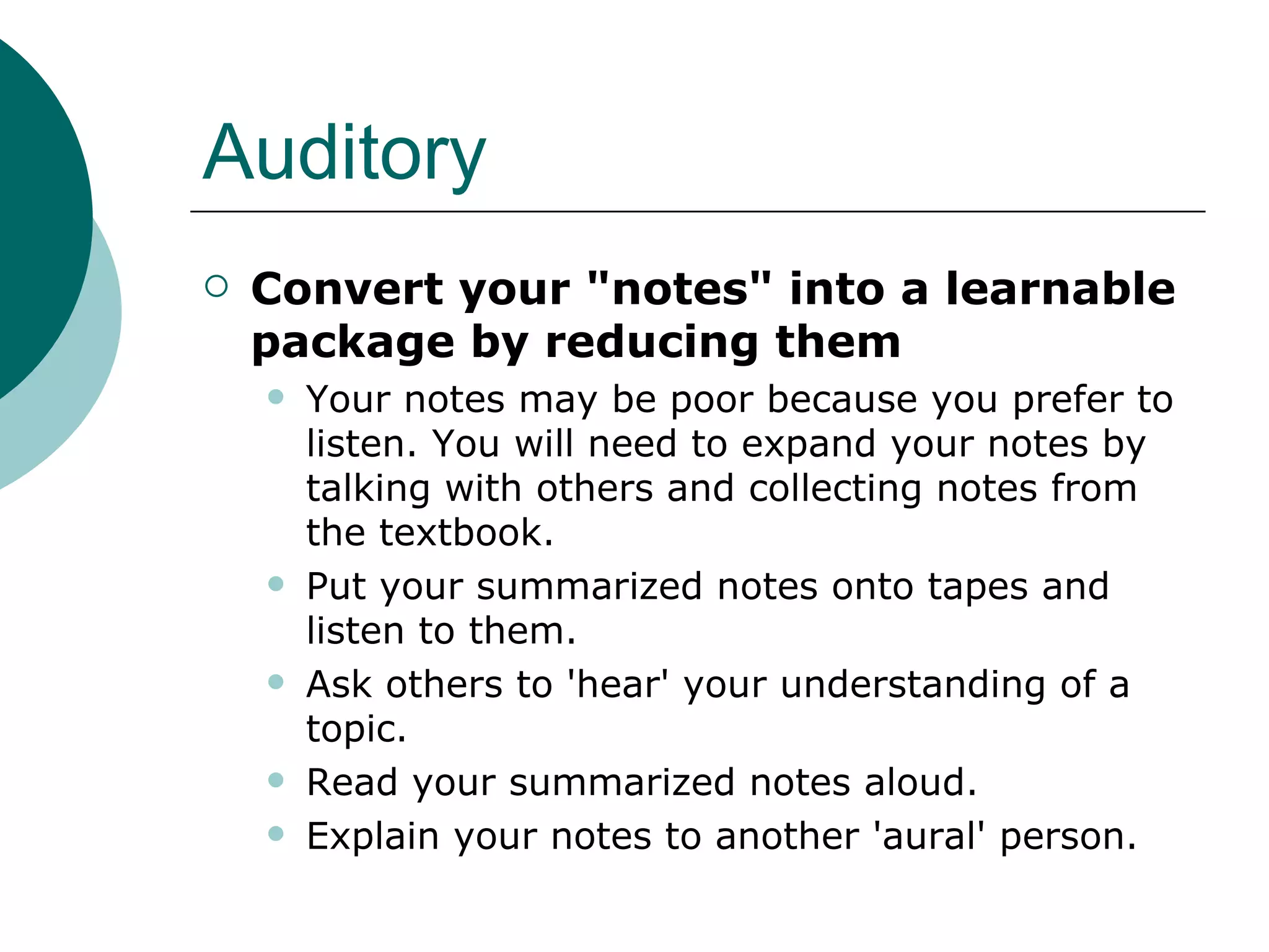 Auditory Convert your "notes" into a learnable package by reducing them  Your notes may be poor because you prefer to listen. You will need to expand your notes by talking with others and collecting notes from the textbook.  Put your summarized notes onto tapes and listen to them.  Ask others to 'hear' your understanding of a topic.  Read your summarized notes aloud.  Explain your notes to another 'aural' person.  