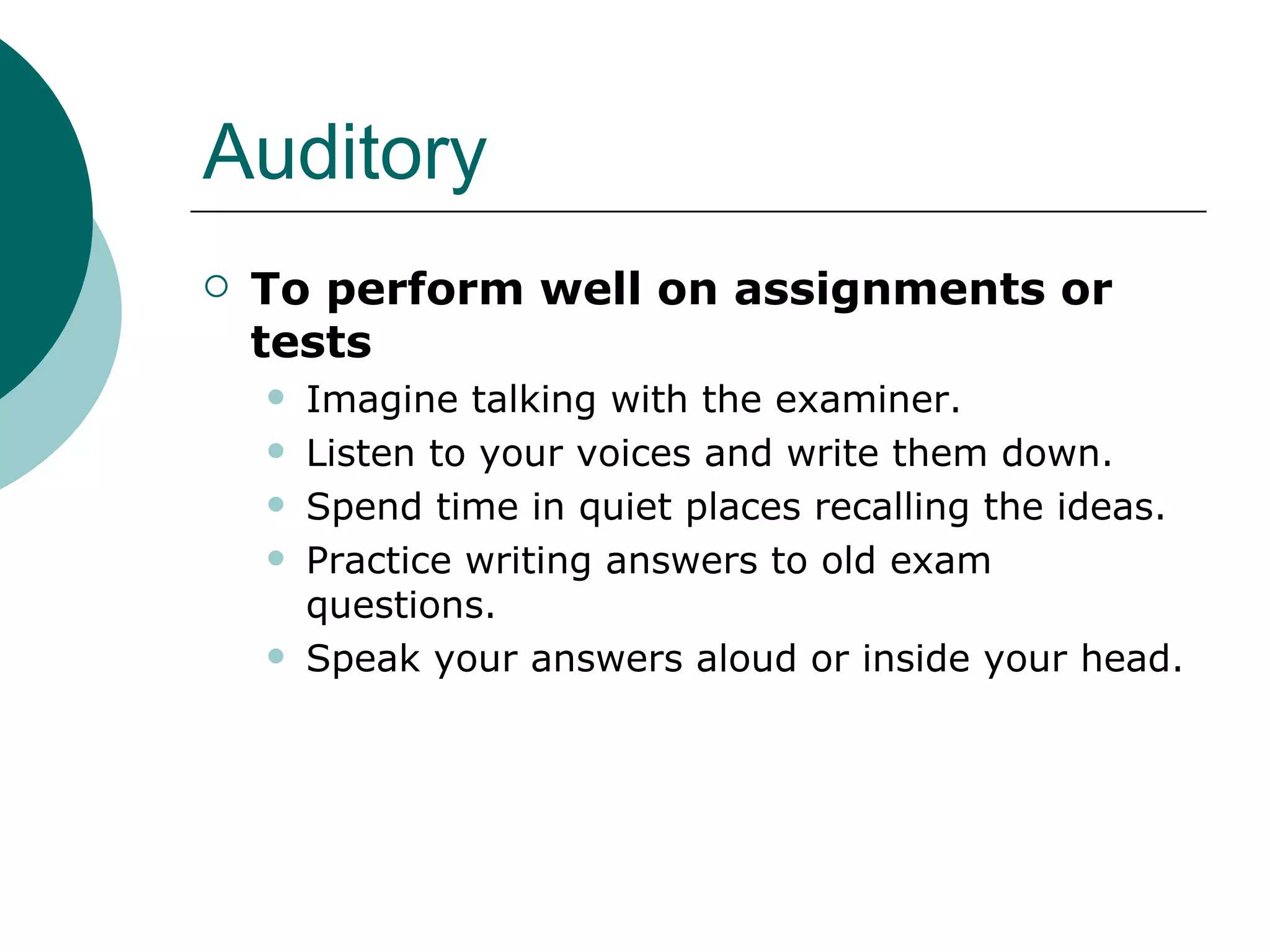 Auditory To perform well on assignments or tests  Imagine talking with the examiner.  Listen to your voices and write them down.  Spend time in quiet places recalling the ideas.  Practice writing answers to old exam questions.  Speak your answers aloud or inside your head.  