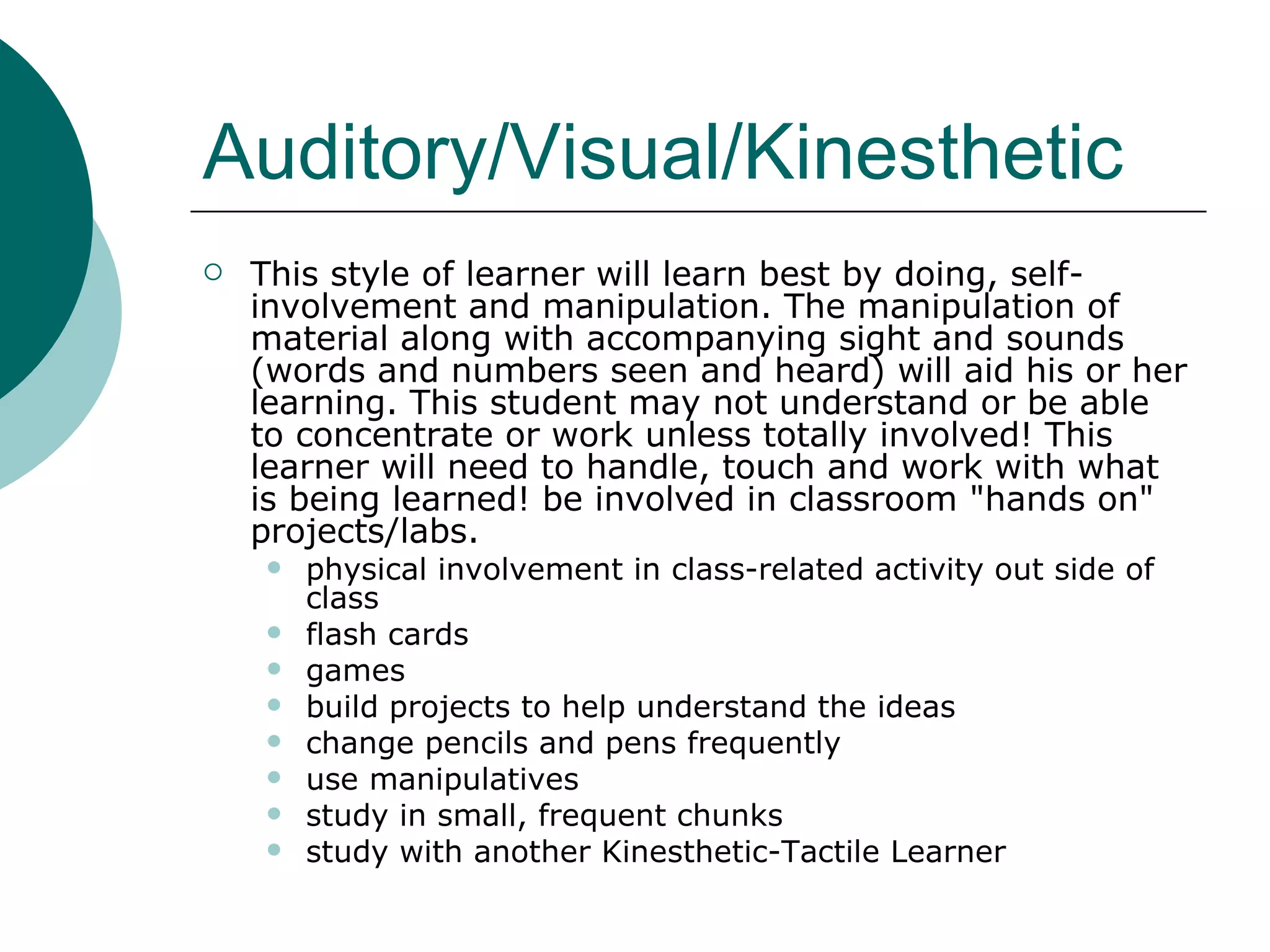 Auditory/Visual/Kinesthetic This style of learner will learn best by doing, self-involvement and manipulation. The manipulation of material along with accompanying sight and sounds (words and numbers seen and heard) will aid his or her learning. This student may not understand or be able to concentrate or work unless totally involved! This learner will need to handle, touch and work with what is being learned! be involved in classroom "hands on" projects/labs. physical involvement in class-related activity out side of class flash cards games build projects to help understand the ideas change pencils and pens frequently use manipulatives study in small, frequent chunks study with another Kinesthetic-Tactile Learner 