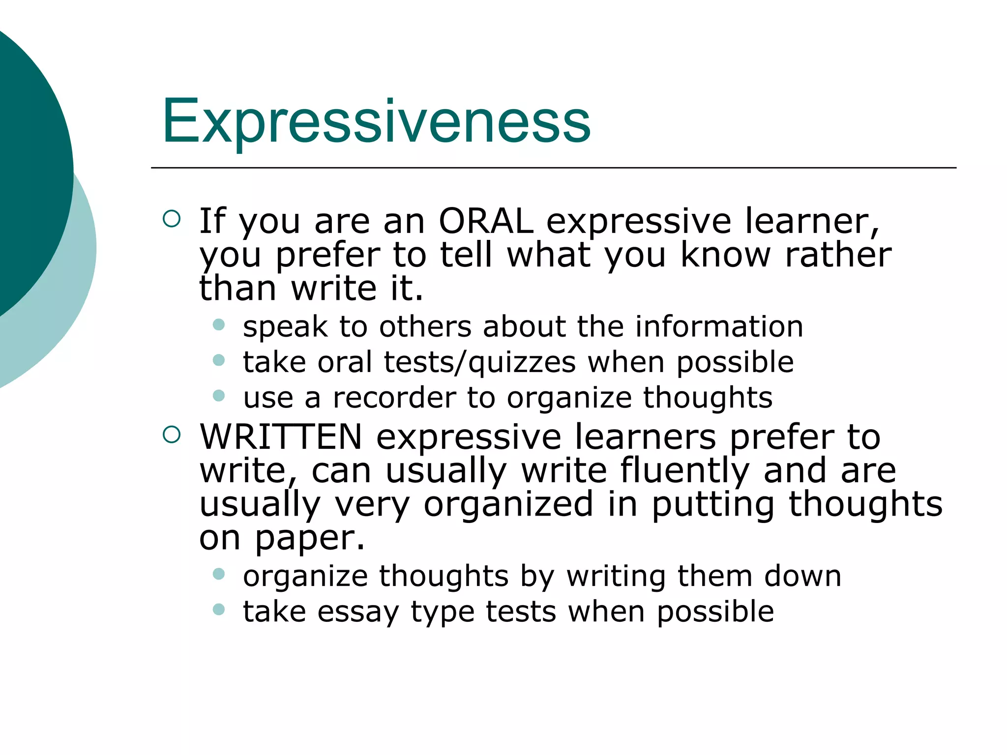 Expressiveness If you are an ORAL expressive learner, you prefer to tell what you know rather than write it.  speak to others about the information take oral tests/quizzes when possible use a recorder to organize thoughts WRITTEN expressive learners prefer to write, can usually write fluently and are usually very organized in putting thoughts on paper.  organize thoughts by writing them down take essay type tests when possible 