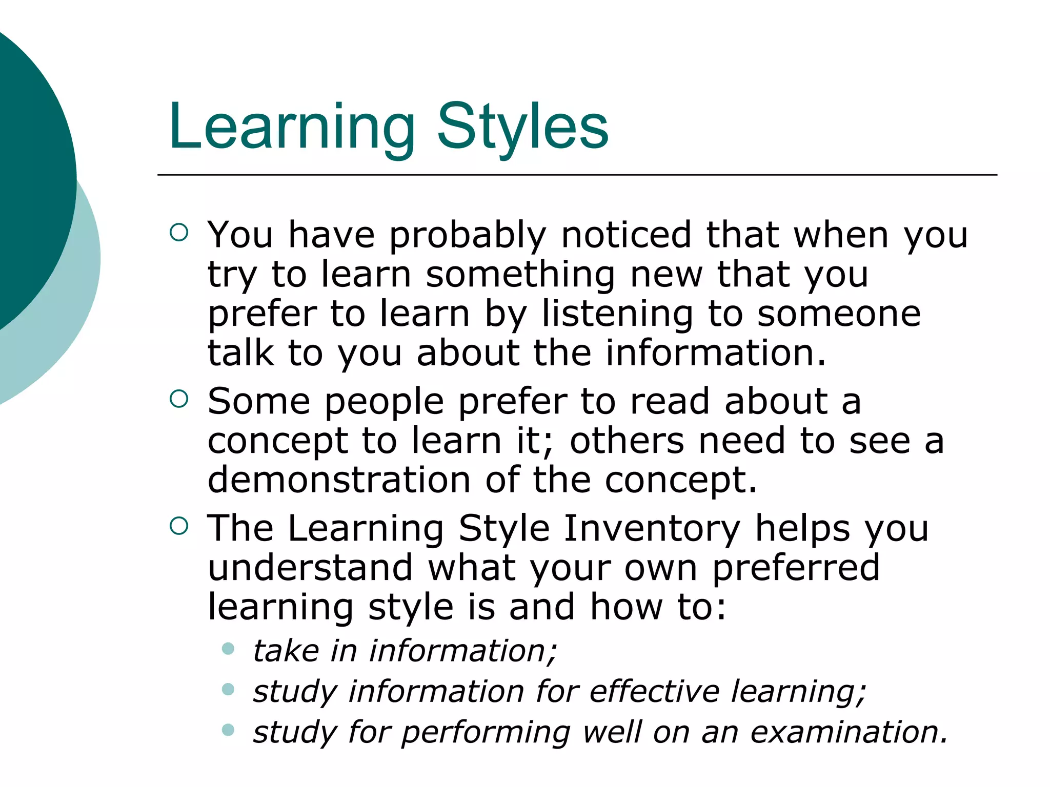 Learning Styles You have probably noticed that when you try to learn something new that you prefer to learn by listening to someone talk to you about the information.  Some people prefer to read about a concept to learn it; others need to see a demonstration of the concept.  The Learning Style Inventory helps you understand what your own preferred learning style is and how to: take in information;  study information for effective learning;  study for performing well on an examination.   
