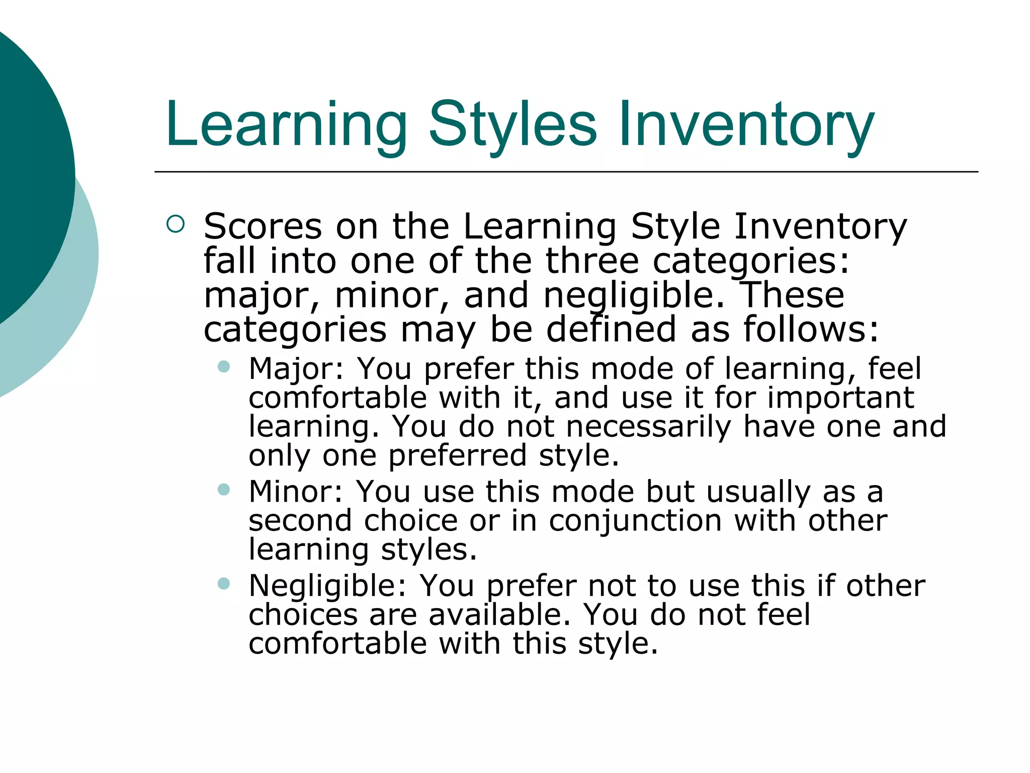 Learning Styles Inventory Scores on the Learning Style Inventory fall into one of the three categories: major, minor, and negligible. These categories may be defined as follows:  Major: You prefer this mode of learning, feel comfortable with it, and use it for important learning. You do not necessarily have one and only one preferred style.  Minor: You use this mode but usually as a second choice or in conjunction with other learning styles.  Negligible: You prefer not to use this if other choices are available. You do not feel comfortable with this style.  