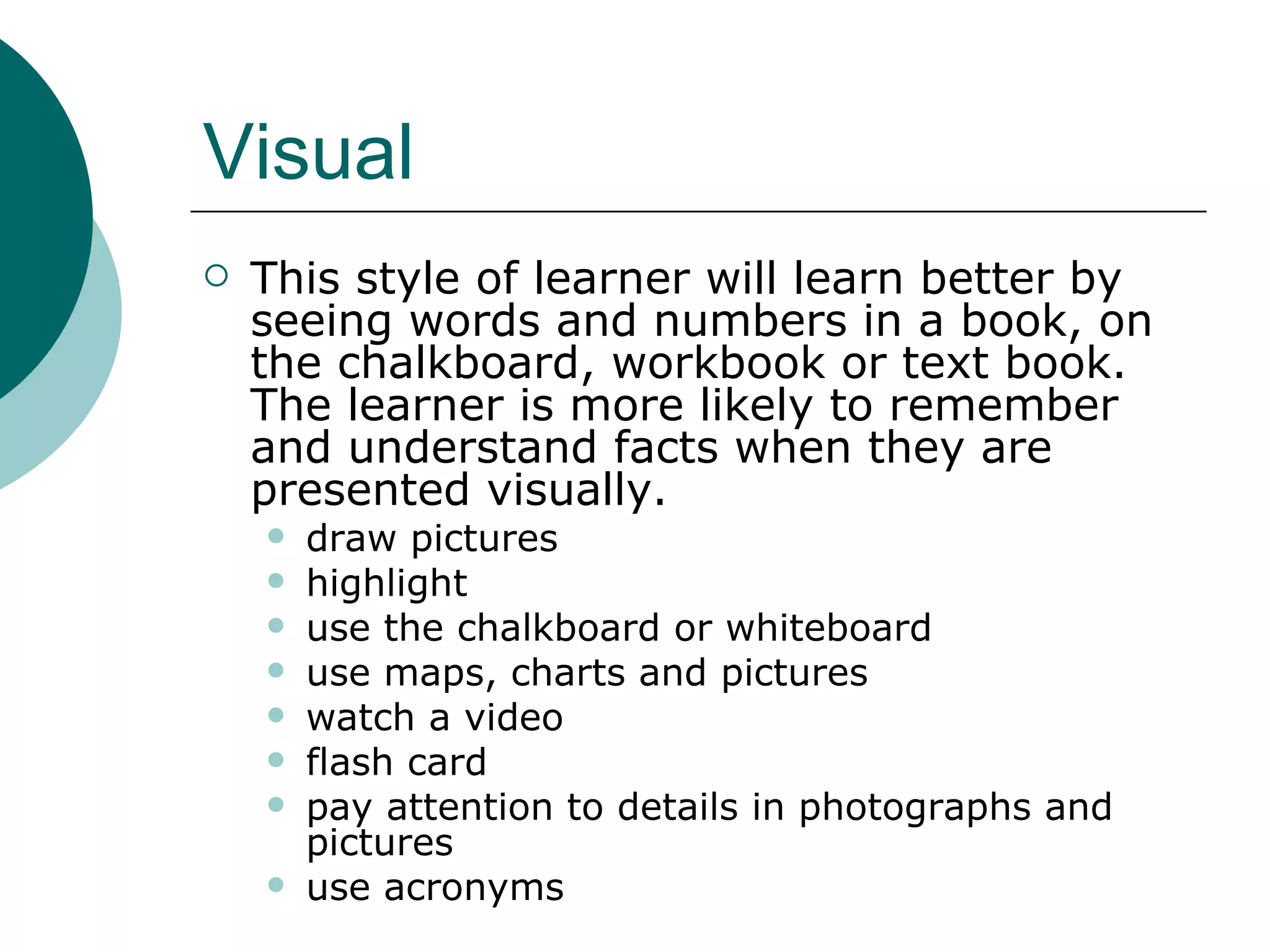 Visual This style of learner will learn better by seeing words and numbers in a book, on the chalkboard, workbook or text book. The learner is more likely to remember and understand facts when they are presented visually.  draw pictures highlight use the chalkboard or whiteboard use maps, charts and pictures watch a video flash card pay attention to details in photographs and pictures use acronyms 